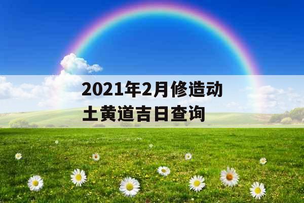 2021年2月修造动土黄道吉日查询 2021年2月修造动土黄道吉日查询