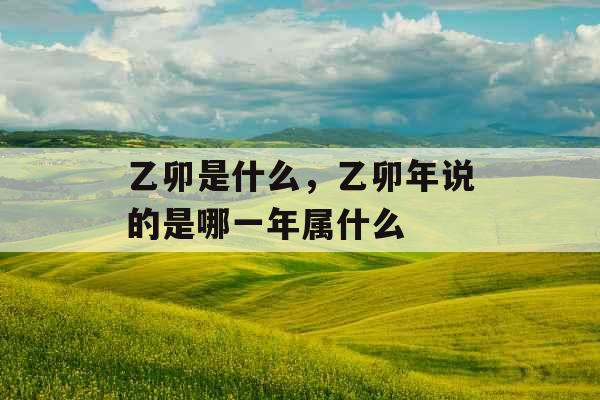 乙卯是什么，乙卯年说的是哪一年属什么