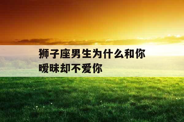 狮子座男生为什么和你暧昧却不爱你 狮子座男生为什么和你暧昧却不爱你
