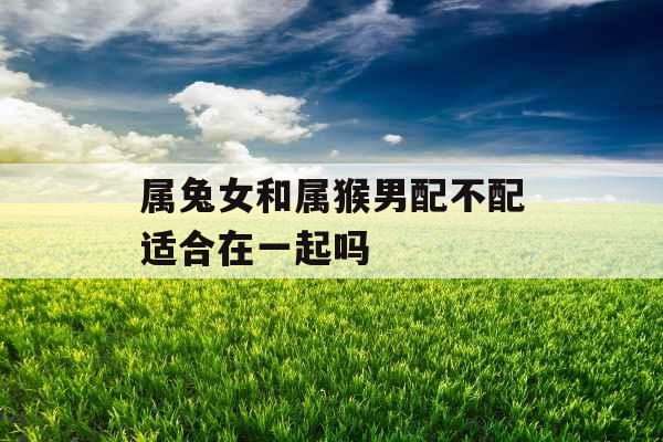 属兔女和属猴男配不配适合在一起吗