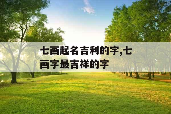 七画起名吉利的字,七画字最吉祥的字