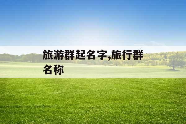 旅游群起名字,旅行群名称 旅游群起名字,旅行群名称