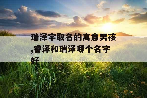 瑞泽字取名的寓意男孩,睿泽和瑞泽哪个名字好 瑞泽字取名的寓意男孩,睿泽和瑞泽哪个名字好