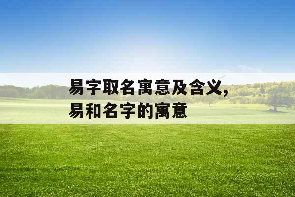 易字取名寓意及含义,易和名字的寓意 易字取名寓意及含义,易和名字的寓意