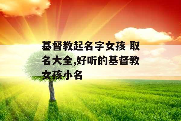 基督教起名字女孩 取名大全,好听的基督教女孩小名 基督教起名字女孩 取名大全,好听的基督教女孩小名