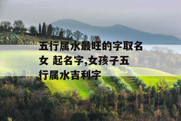 五行属水最旺的字取名女 起名字,女孩子五行属水吉利字