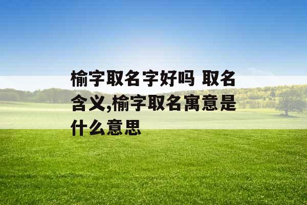 榆字取名字好吗 取名含义,榆字取名寓意是什么意思 榆字取名字好吗 取名含义,榆字取名寓意是什么意思