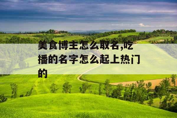 美食博主怎么取名,吃播的名字怎么起上热门的 美食博主怎么取名,吃播的名字怎么起上热门的