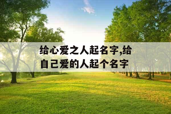 给心爱之人起名字,给自己爱的人起个名字 给心爱之人起名字,给自己爱的人起个名字