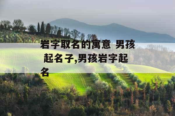 岩字取名的寓意 男孩 起名子,男孩岩字起名