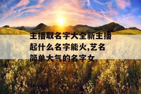 主播取名字大全新主播起什么名字能火,艺名简单大气的名字女 主播取名字大全新主播起什么名字能火,艺名简单大气的名字女