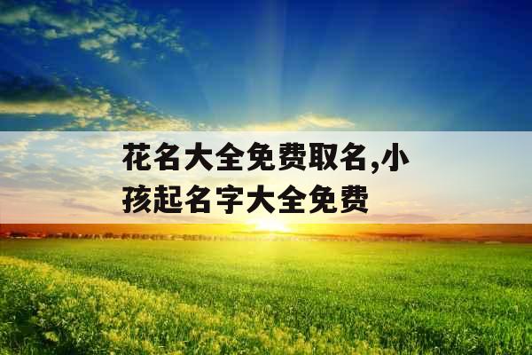 花名大全免费取名,小孩起名字大全免费 花名大全免费取名,小孩起名字大全免费