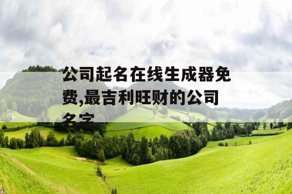 公司起名在线生成器免费,最吉利旺财的公司名字 公司起名在线生成器免费,最吉利旺财的公司名字