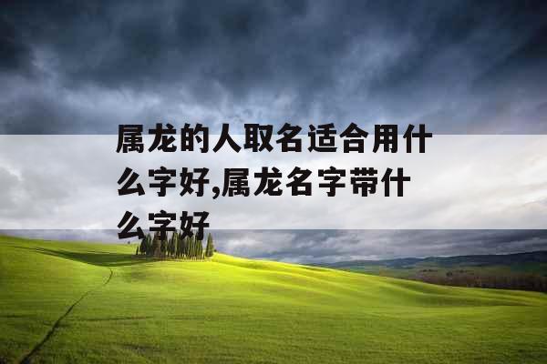 属龙的人取名适合用什么字好,属龙名字带什么字好 属龙的人取名适合用什么字好,属龙名字带什么字好