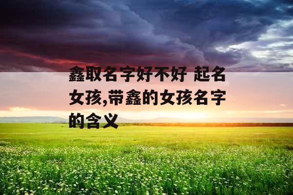 鑫取名字好不好 起名女孩,带鑫的女孩名字的含义 鑫取名字好不好 起名女孩,带鑫的女孩名字的含义