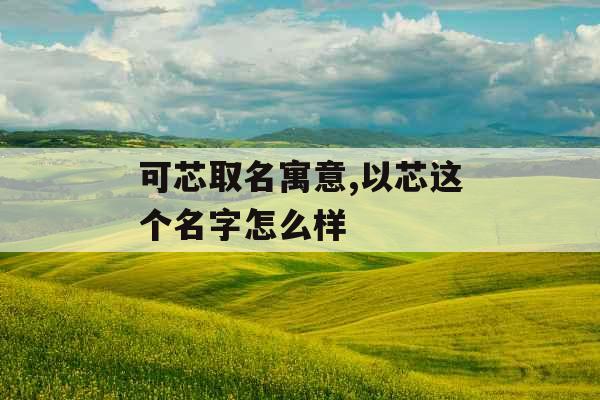可芯取名寓意,以芯这个名字怎么样