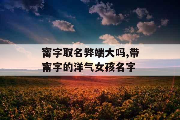 甯字取名弊端大吗,带甯字的洋气女孩名字 甯字取名弊端大吗,带甯字的洋气女孩名字