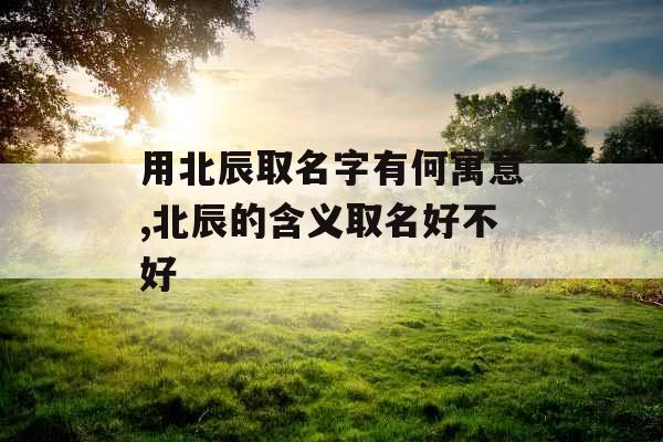 用北辰取名字有何寓意,北辰的含义取名好不好 用北辰取名字有何寓意,北辰的含义取名好不好