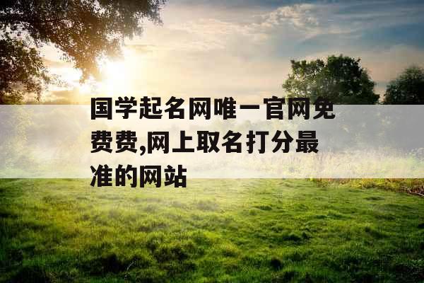 国学起名网唯一官网免费费,网上取名打分最准的网站 国学起名网唯一官网免费费,网上取名打分最准的网站