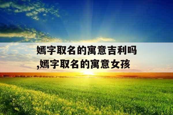 嫣字取名的寓意吉利吗,嫣字取名的寓意女孩 嫣字取名的寓意吉利吗,嫣字取名的寓意女孩