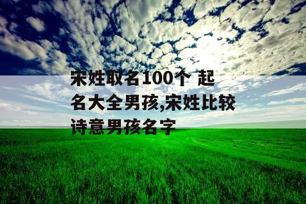 宋姓取名100个 起名大全男孩,宋姓比较诗意男孩名字