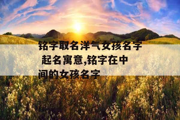 铭字取名洋气女孩名字 起名寓意,铭字在中间的女孩名字