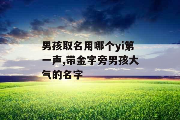 男孩取名用哪个yi第一声,带金字旁男孩大气的名字 男孩取名用哪个yi第一声,带金字旁男孩大气的名字