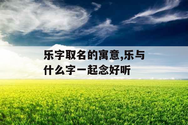 乐字取名的寓意,乐与什么字一起念好听 乐字取名的寓意,乐与什么字一起念好听