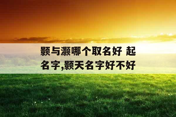 颢与灏哪个取名好 起名字,颢天名字好不好 颢与灏哪个取名好 起名字,颢天名字好不好