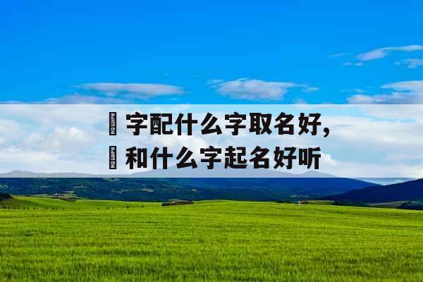 璟字配什么字取名好,璟和什么字起名好听 璟字配什么字取名好,璟和什么字起名好听