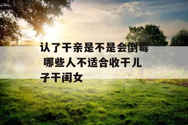 认了干亲是不是会倒霉 哪些人不适合收干儿子干闺女 认了干亲是不是会倒霉 哪些人不适合收干儿子干闺女