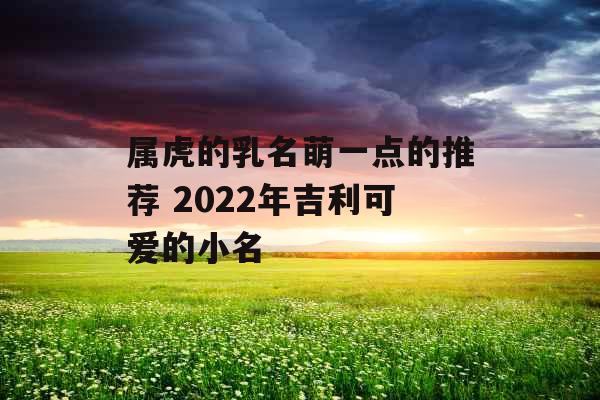 属虎的乳名萌一点的推荐 2022年吉利可爱的小名 属虎的乳名萌一点的推荐 2022年吉利可爱的小名