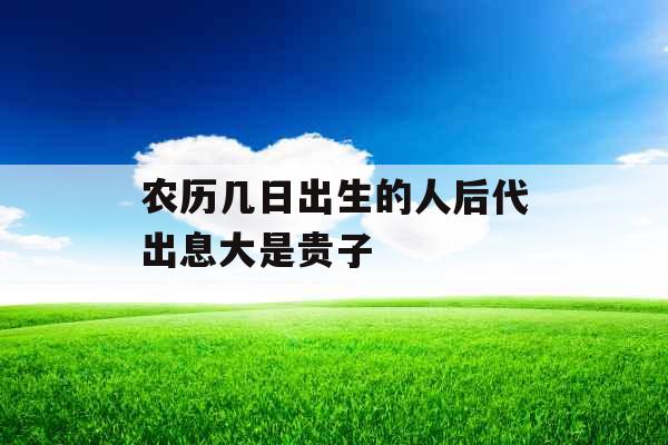 农历几日出生的人后代出息大是贵子 农历几日出生的人后代出息大是贵子