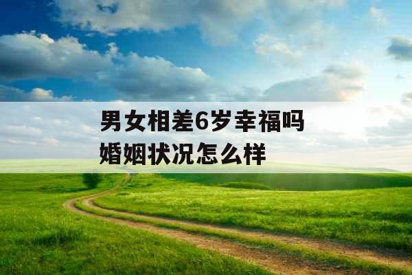 男女相差6岁幸福吗 婚姻状况怎么样 男女相差6岁幸福吗 婚姻状况怎么样