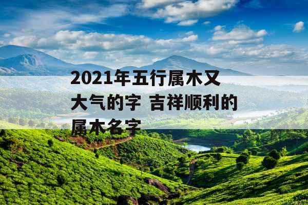 2021年五行属木又大气的字 吉祥顺利的属木名字 2021年五行属木又大气的字 吉祥顺利的属木名字