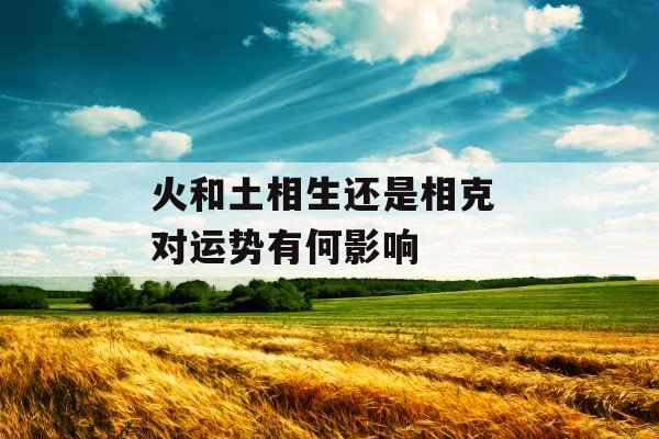 火和土相生还是相克 对运势有何影响 火和土相生还是相克 对运势有何影响