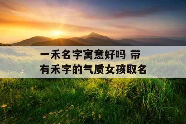 一禾名字寓意好吗 带有禾字的气质女孩取名