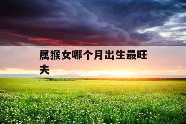 属猴女哪个月出生最旺夫 属猴女哪个月出生最旺夫