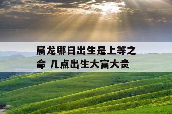 属龙哪日出生是上等之命 几点出生大富大贵 属龙哪日出生是上等之命 几点出生大富大贵