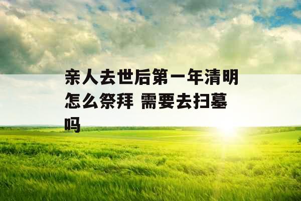 亲人去世后第一年清明怎么祭拜 需要去扫墓吗