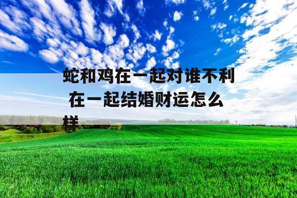 蛇和鸡在一起对谁不利 在一起结婚财运怎么样