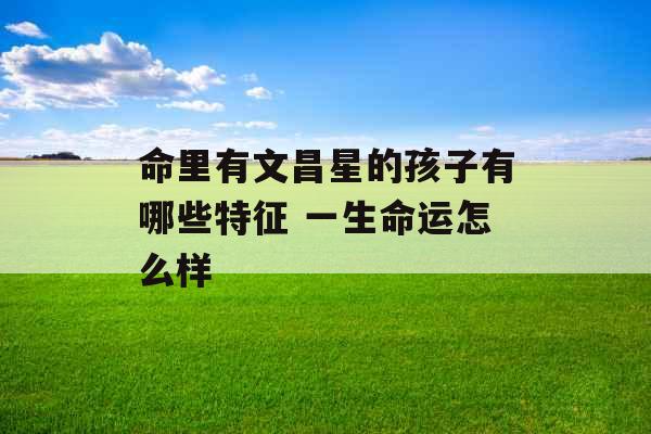 命里有文昌星的孩子有哪些特征 一生命运怎么样 命里有文昌星的孩子有哪些特征 一生命运怎么样