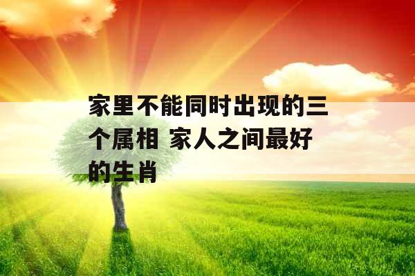 家里不能同时出现的三个属相 家人之间最好的生肖