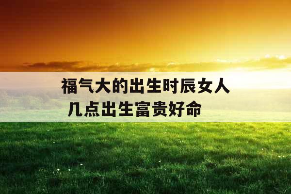 福气大的出生时辰女人 几点出生富贵好命 福气大的出生时辰女人 几点出生富贵好命