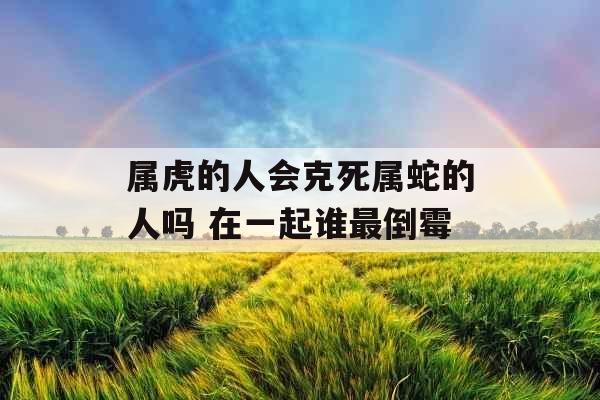 属虎的人会克死属蛇的人吗 在一起谁最倒霉 属虎的人会克死属蛇的人吗 在一起谁最倒霉