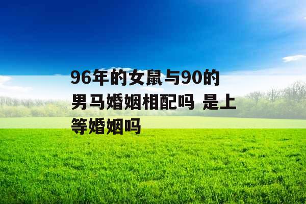 96年的女鼠与90的男马婚姻相配吗 是上等婚姻吗 96年的女鼠与90的男马婚姻相配吗 是上等婚姻吗