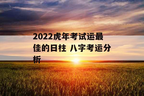 2022虎年考试运最佳的日柱 八字考运分析 2022虎年考试运最佳的日柱 八字考运分析