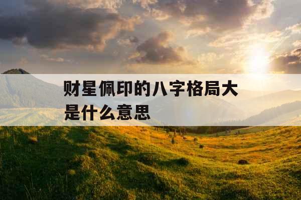 财星佩印的八字格局大是什么意思 财星佩印的八字格局大是什么意思