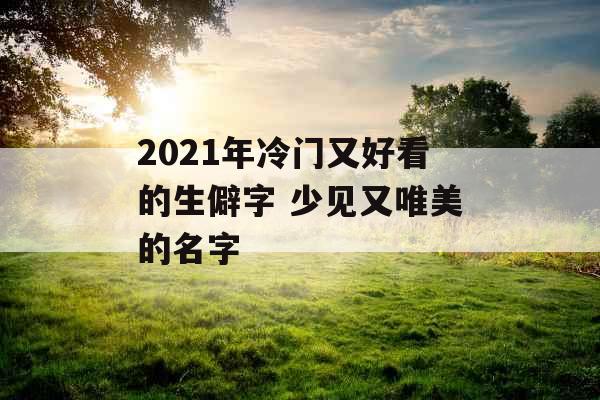 2021年冷门又好看的生僻字 少见又唯美的名字