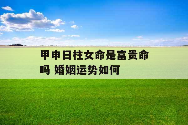 甲申日柱女命是富贵命吗 婚姻运势如何 甲申日柱女命是富贵命吗 婚姻运势如何